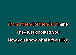 From a friend offriends of mine

Theyjust ghosted you

Now you know what it feels like