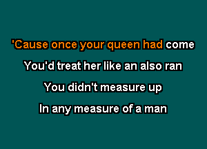 'Cause once your queen had come
You'd treat her like an also ran

You didn't measure up

In any measure of a man