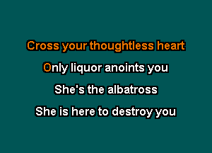 Cross your thoughtless heart
Only liquor anoints you

She's the albatross

She is here to destroy you