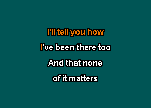 I'll tell you how

I've been there too
And that none

of it matters