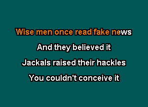 Wise men once read fake news

And they believed it

Jackals raised their hackles

You couldn't conceive it