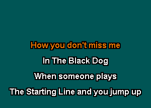How you don't miss me
In The Black Dog

When someone plays

The Starting Line and youjump up