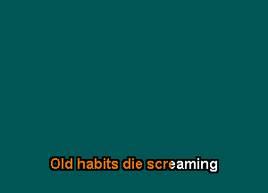 Old habits die screaming