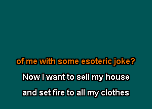 of me with some esoteric joke?

Now I want to sell my house

and set fire to all my clothes