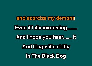 and exorcise my demons

Even ifl die screaming ........

And I hope you hear ....... it
And I hope it's shitty
In The Black Dog