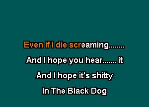 Even ifl die screaming ........

And I hope you hear ....... it
And I hope it's shitty
In The Black Dog