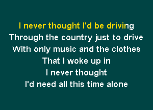 I never thought I'd be driving
Through the country just to drive
With only music and the clothes
That I woke up in
I never thought
I'd need all this time alone