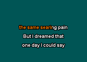 the same searing pain

But I dreamed that

one dayl could say