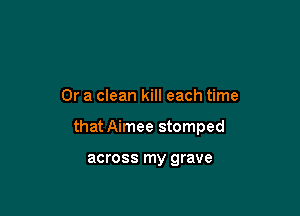 Or a clean kill each time

that Aimee stomped

across my grave