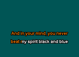 And in your mind, you never

beat my spirit black and blue