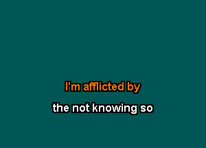 I'm afflicted by

the not knowing so