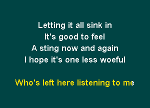 Letting it all sink in
It's good to feel
A sting now and again

I hope it's one less woeful

Who's left here listening to me