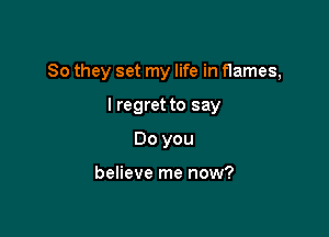So they set my life in flames,

I regret to say
Do you

believe me now?