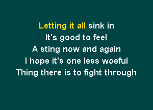 Letting it all sink in
It's good to feel
A sting now and again

I hope it's one less woeful
Thing there is to fight through