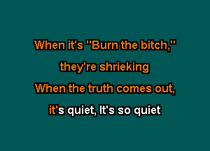 When it's Burn the bitch,
they're shrieking

When the truth comes out,

it's quiet, It's so quiet