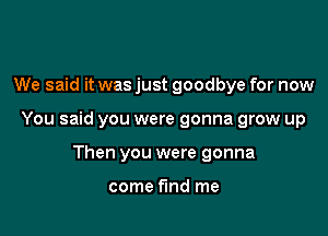 We said it was just goodbye for now

You said you were gonna grow up

Then you were gonna

come find me