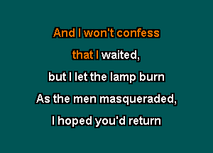 And lwon't confess
that I waited,
but I let the lamp burn

As the men masqueraded,

lhoped you'd return