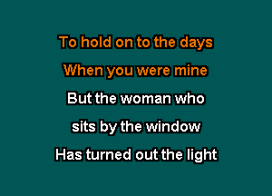 To hold on to the days
When you were mine
But the woman who

sits by the window

Has turned out the light