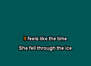 It feels like the time

She fell through the ice