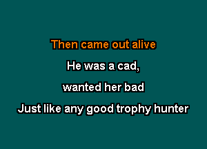 Then came out alive
He was a cad,

wanted her bad

Just like any good trophy hunter