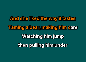 And she liked the way it tastes

Taming a bear, making him care

Watching himjump

then pulling him under