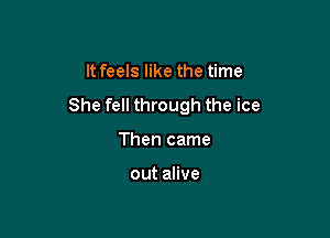 It feels like the time

She fell through the ice

Then came

out alive