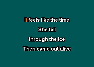 It feels like the time

She fell

through the ice

Then came out alive