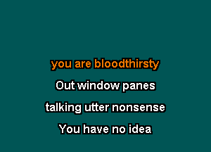 you are bloodthirsty

Out window panes
talking utter nonsense

You have no idea