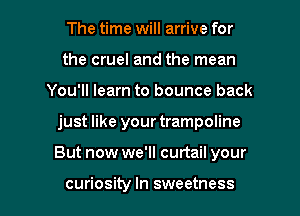 The time will arrive for
the cruel and the mean
You'll learn to bounce back

just like your trampoline

But now we'll curtail your

curiosity In sweetness l