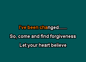 I've been changed .......

So, come and fund forgiveness

Let your heart believe