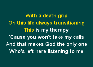 With a death grip
On this life always transitioning
This is my therapy
'Cause you won't take my calls
And that makes God the only one
Who's left here listening to me