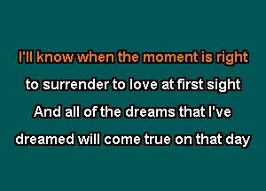 I'll know when the moment is right
to surrender to love at first sight

And all ofthe dreams that I've

dreamed will come true on that day