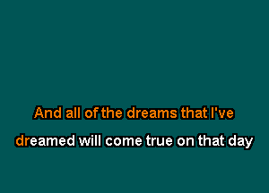 And all ofthe dreams that I've

dreamed will come true on that day