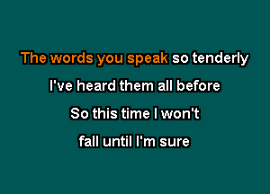 The words you speak so tenderly

I've heard them all before
So this time I won't

fall until I'm sure