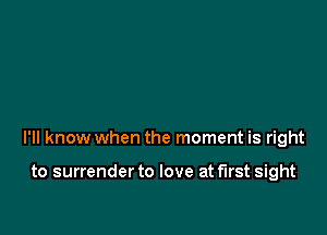 I'll know when the moment is right

to surrender to love at first sight