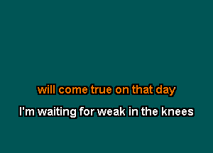 will come true on that day

I'm waiting for weak in the knees