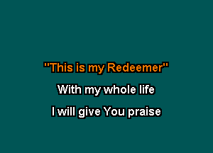 This is my Redeemer

With my whoIe life

lwill give You praise