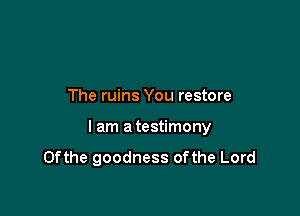 The ruins You restore

I am a testimony
0fthe goodness 0fthe Lord