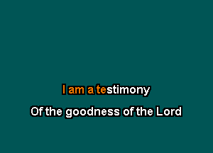 I am a testimony
0fthe goodness 0fthe Lord