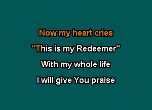 Now my heart cries
This is my Redeemer

With my whole life

I will give You praise