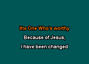 the One Who's worthy

Because ofJesus,

l have been changed