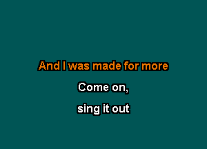 And I was made for more

Come on,

sing it out