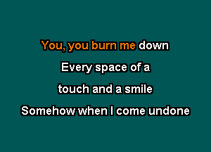 You, you burn me down

Every space of a

touch and a smile

Somehow when I come undone