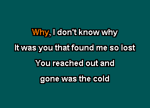 Why, I don't know why

It was you that found me so lost
You reached out and

gone was the cold