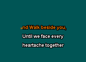 and Walk beside you,

Until we face every

heartache together