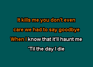 It kills me you don't even

care we had to say goodbye

When I know that it'll haunt me

'Til the day I die