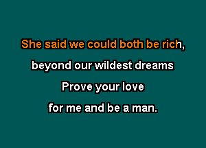 She said we could both be rich,

beyond our wildest dreams

Prove your love

for me and be a man.