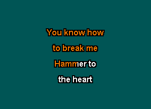 You know how

to break me
Hammer to
the heart