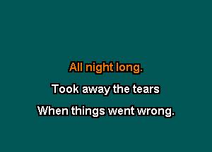 All night long.

Took away the tears

When things went wrong.