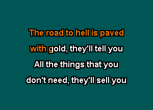 The road to hell is paved
with gold, they'll tell you
All the things that you

don't need. they'll sell you